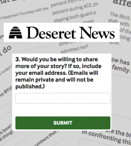 [IMAGE] A background of closeups of forms asking for reader responses from Deseret News. In the foreground, the Deseret News logo and a question: "Would you be willing to share more of your story? If so, include your email address (Emails will remain private and not be published)" There is a green button below the question labeled Submit